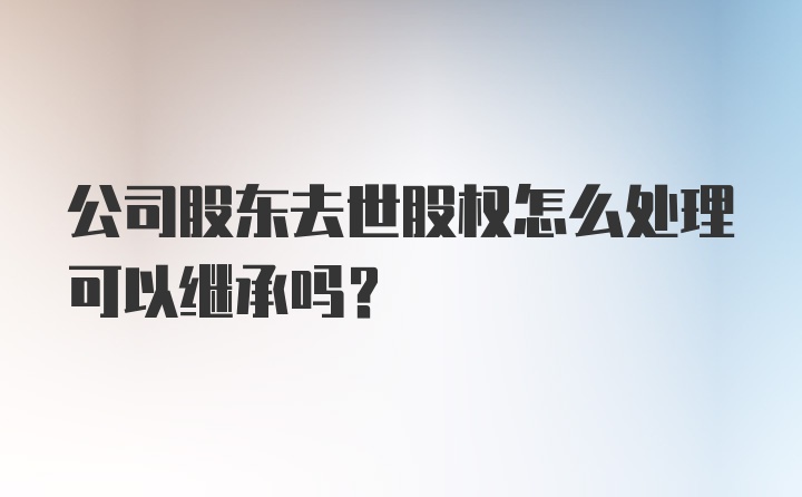 公司股东去世股权怎么处理可以继承吗？