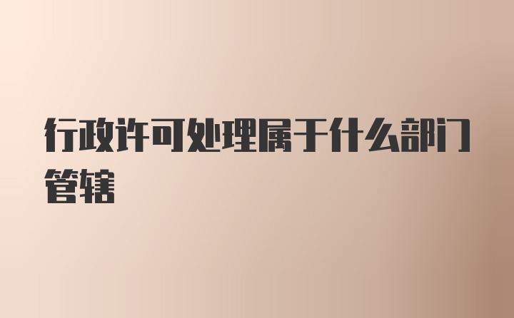 行政许可处理属于什么部门管辖