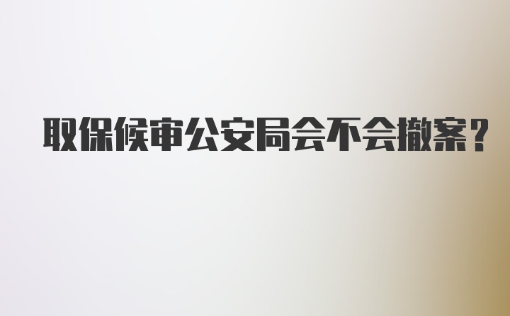 取保候审公安局会不会撤案？