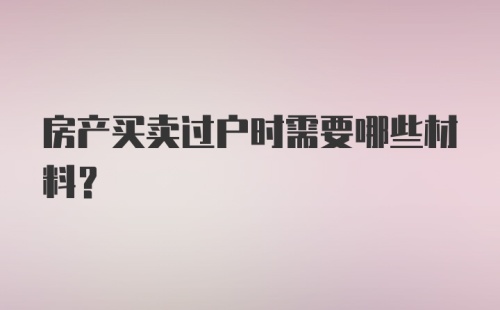 房产买卖过户时需要哪些材料？