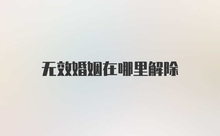 无效婚姻在哪里解除