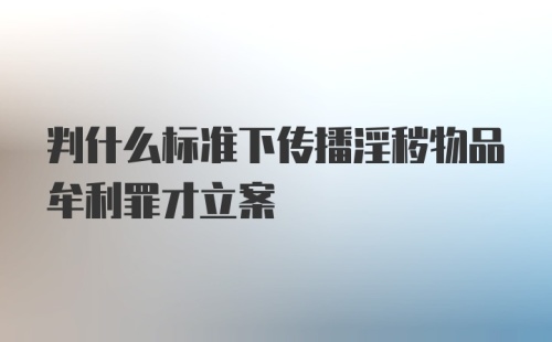 判什么标准下传播淫秽物品牟利罪才立案