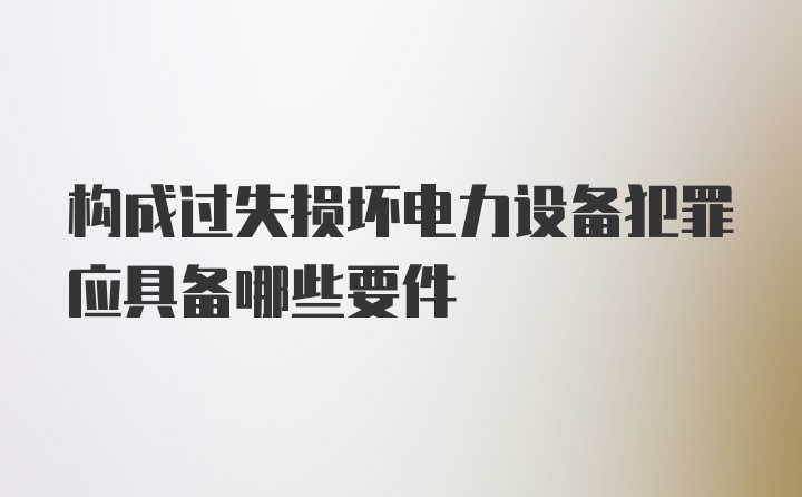 构成过失损坏电力设备犯罪应具备哪些要件