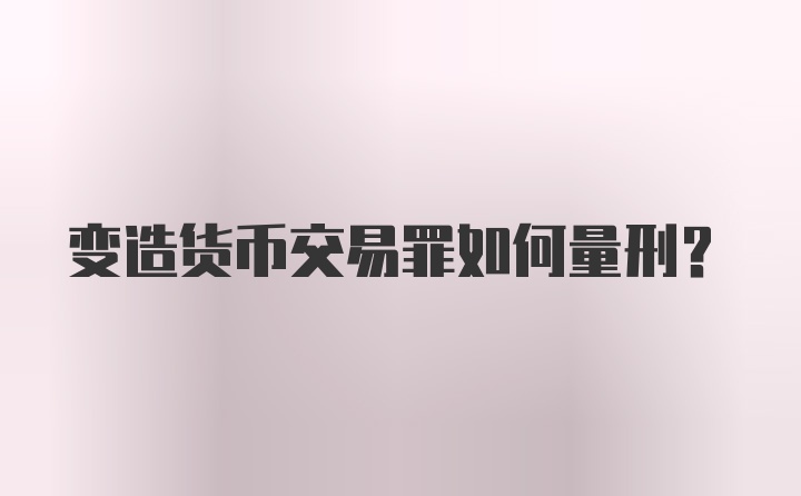 变造货币交易罪如何量刑？