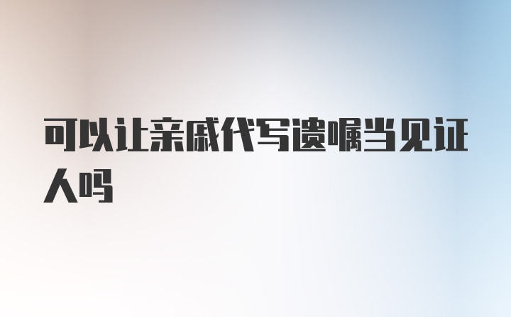 可以让亲戚代写遗嘱当见证人吗