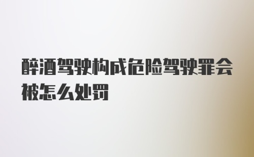 醉酒驾驶构成危险驾驶罪会被怎么处罚