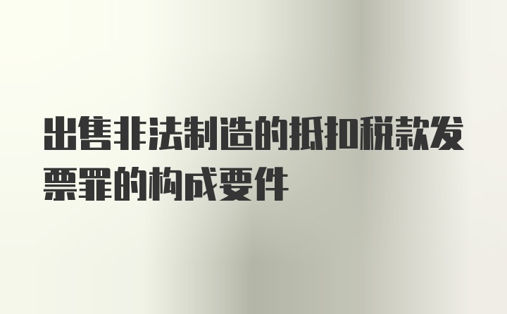 出售非法制造的抵扣税款发票罪的构成要件