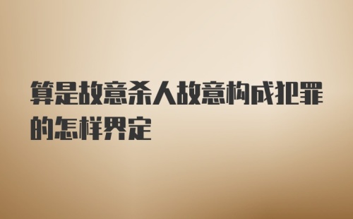 算是故意杀人故意构成犯罪的怎样界定