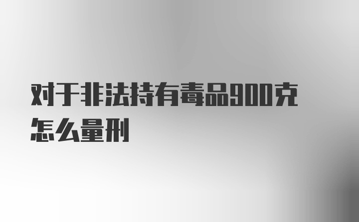 对于非法持有毒品900克怎么量刑