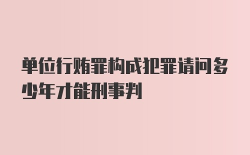 单位行贿罪构成犯罪请问多少年才能刑事判