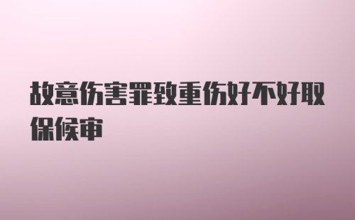 故意伤害罪致重伤好不好取保候审