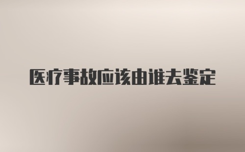 医疗事故应该由谁去鉴定