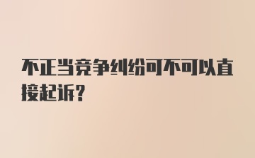 不正当竞争纠纷可不可以直接起诉?