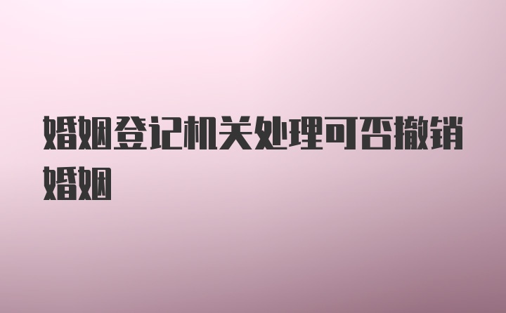 婚姻登记机关处理可否撤销婚姻