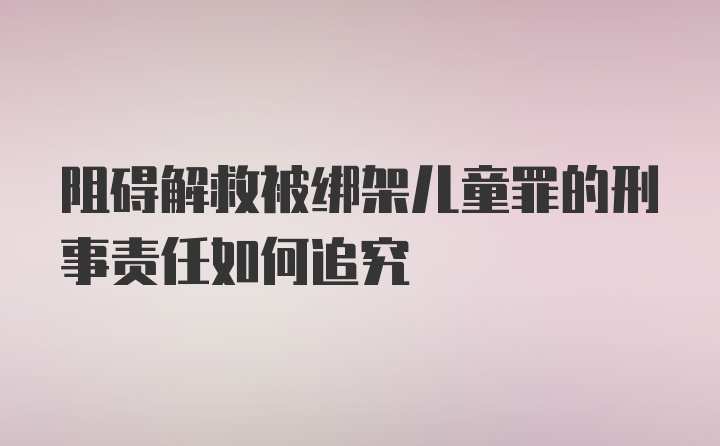 阻碍解救被绑架儿童罪的刑事责任如何追究