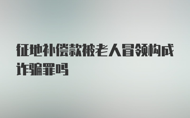 征地补偿款被老人冒领构成诈骗罪吗