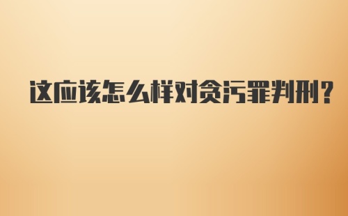 这应该怎么样对贪污罪判刑？