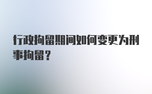 行政拘留期间如何变更为刑事拘留？