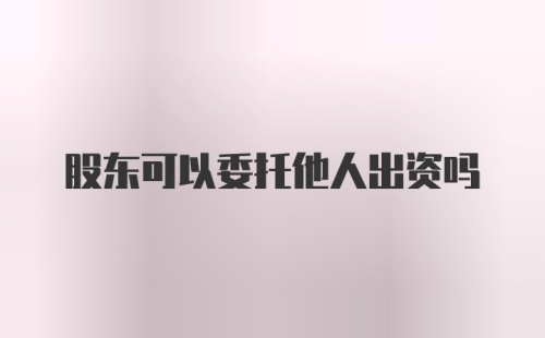 股东可以委托他人出资吗