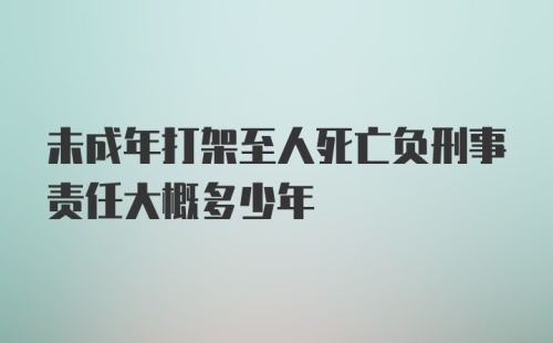 未成年打架至人死亡负刑事责任大概多少年