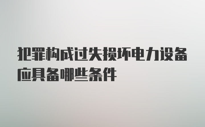 犯罪构成过失损坏电力设备应具备哪些条件