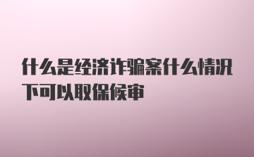 什么是经济诈骗案什么情况下可以取保候审