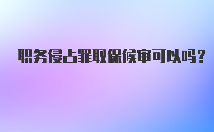 职务侵占罪取保候审可以吗？