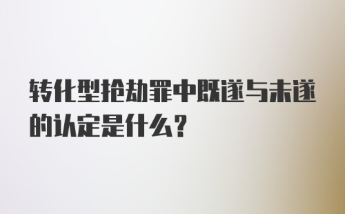 转化型抢劫罪中既遂与未遂的认定是什么？