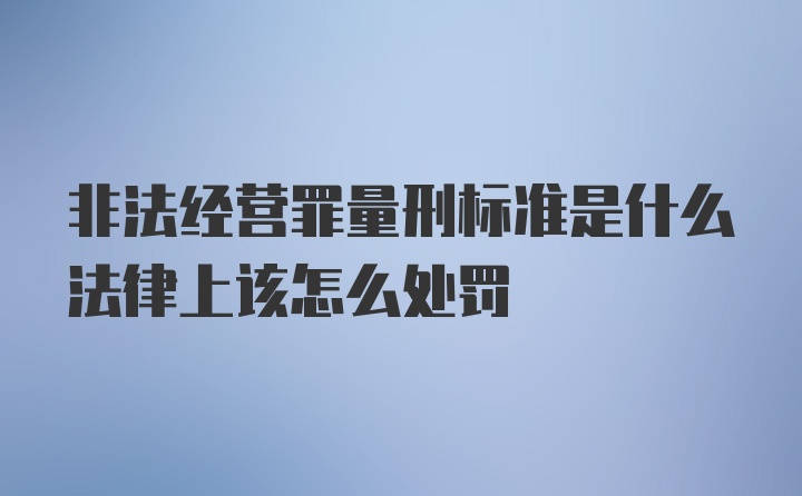 非法经营罪量刑标准是什么法律上该怎么处罚