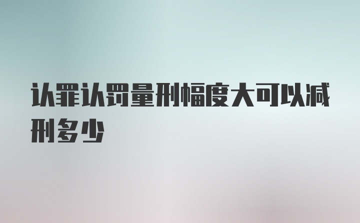 认罪认罚量刑幅度大可以减刑多少