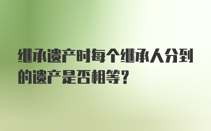 继承遗产时每个继承人分到的遗产是否相等?