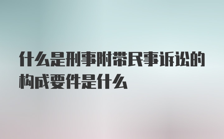 什么是刑事附带民事诉讼的构成要件是什么