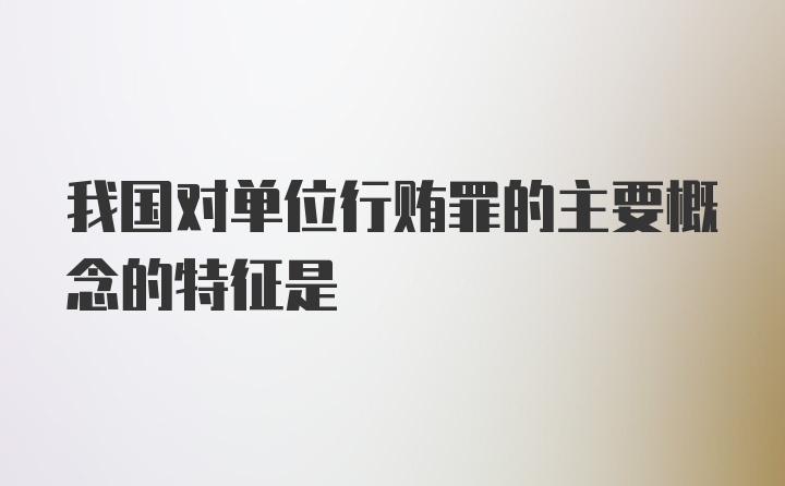 我国对单位行贿罪的主要概念的特征是