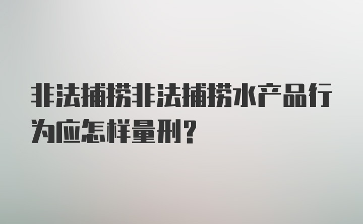 非法捕捞非法捕捞水产品行为应怎样量刑？