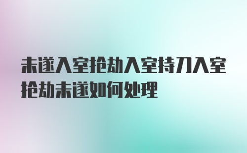 未遂入室抢劫入室持刀入室抢劫未遂如何处理