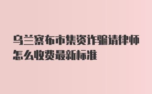 乌兰察布市集资诈骗请律师怎么收费最新标准