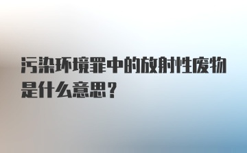 污染环境罪中的放射性废物是什么意思？