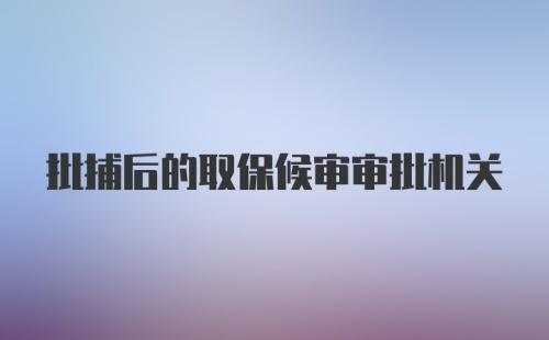 批捕后的取保候审审批机关