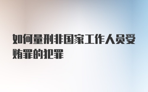 如何量刑非国家工作人员受贿罪的犯罪