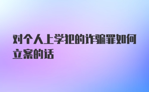 对个人上学犯的诈骗罪如何立案的话