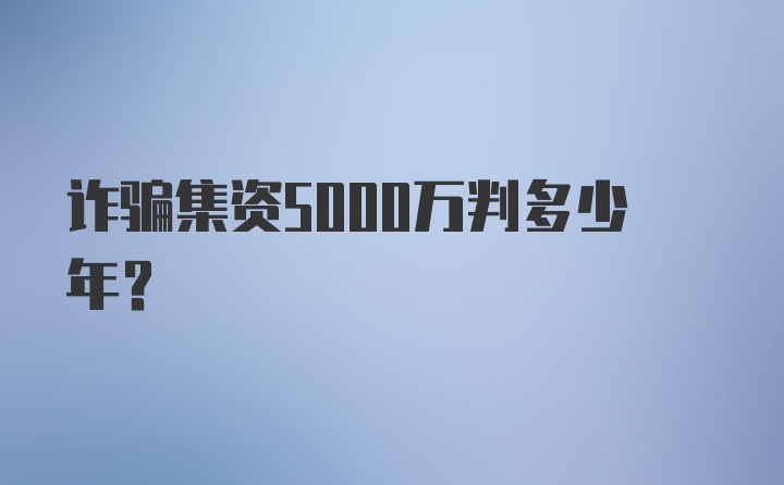 诈骗集资5000万判多少年？