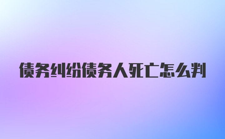 债务纠纷债务人死亡怎么判