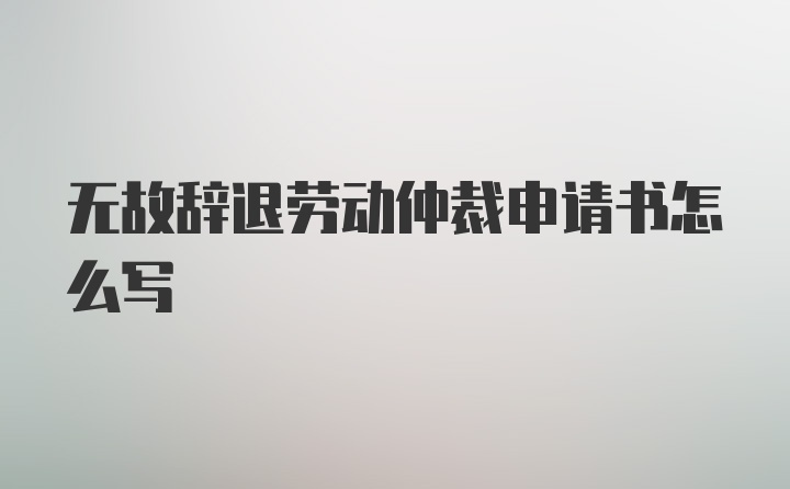 无故辞退劳动仲裁申请书怎么写