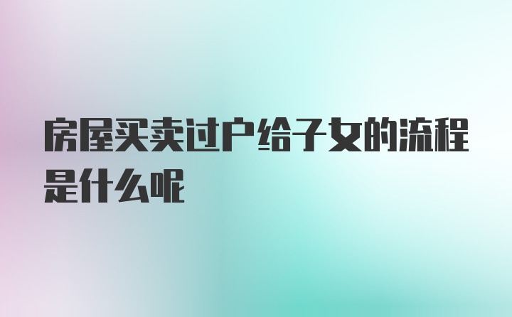 房屋买卖过户给子女的流程是什么呢