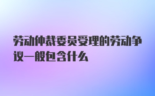 劳动仲裁委员受理的劳动争议一般包含什么