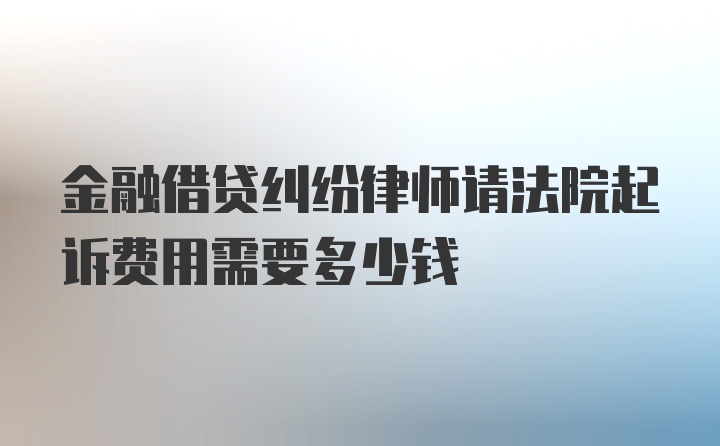 金融借贷纠纷律师请法院起诉费用需要多少钱