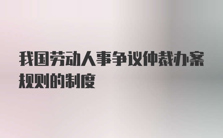 我国劳动人事争议仲裁办案规则的制度