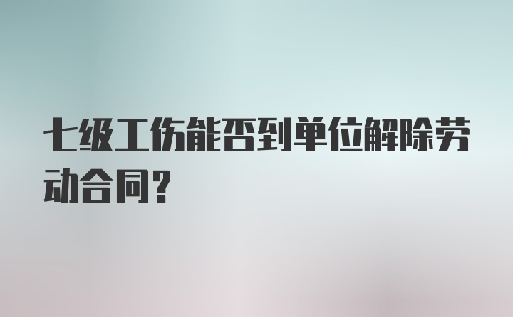 七级工伤能否到单位解除劳动合同？