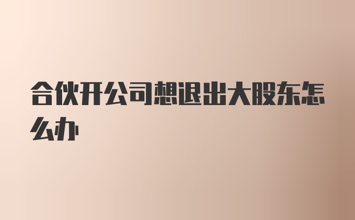 合伙开公司想退出大股东怎么办