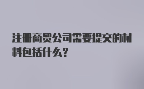 注册商贸公司需要提交的材料包括什么?